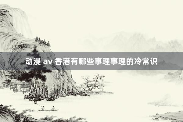 动漫 av 香港有哪些事理事理的冷常识