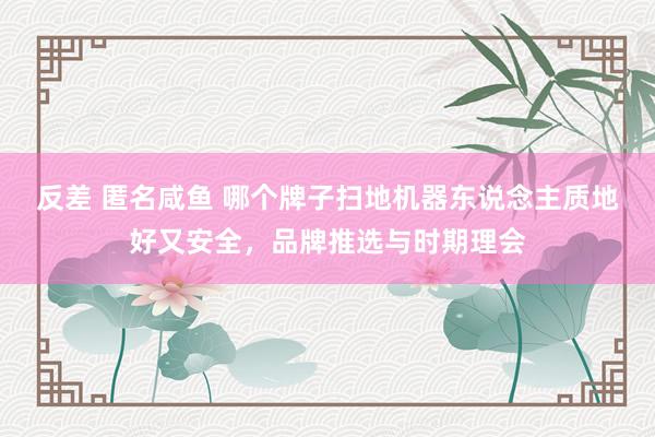 反差 匿名咸鱼 哪个牌子扫地机器东说念主质地好又安全，品牌推选与时期理会