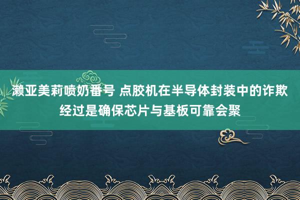 濑亚美莉喷奶番号 点胶机在半导体封装中的诈欺经过是确保芯片与基板可靠会聚