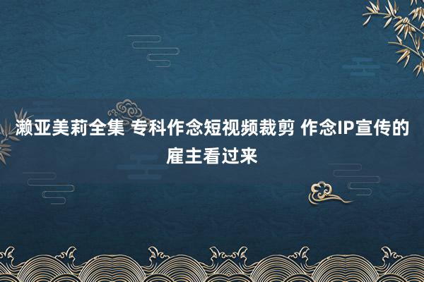 濑亚美莉全集 专科作念短视频裁剪 作念IP宣传的雇主看过来