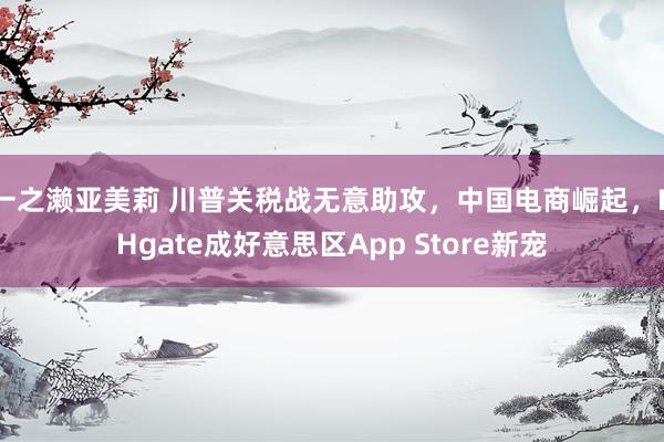 一之濑亚美莉 川普关税战无意助攻，中国电商崛起，DHgate成好意思区App Store新宠