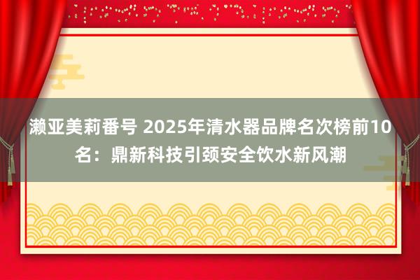 濑亚美莉番号 2025年清水器品牌名次榜前10名：鼎新科技引颈安全饮水新风潮