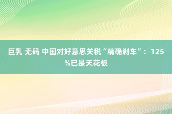 巨乳 无码 中国对好意思关税“精确刹车”：125%已是天花板