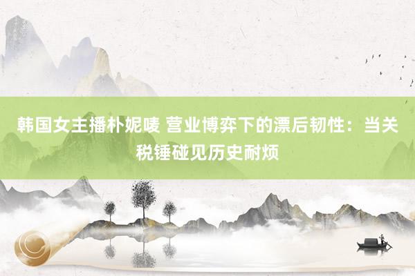 韩国女主播朴妮唛 营业博弈下的漂后韧性：当关税锤碰见历史耐烦