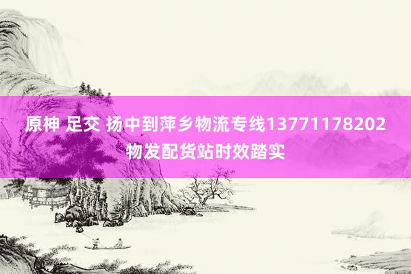 原神 足交 扬中到萍乡物流专线13771178202物发配货站时效踏实