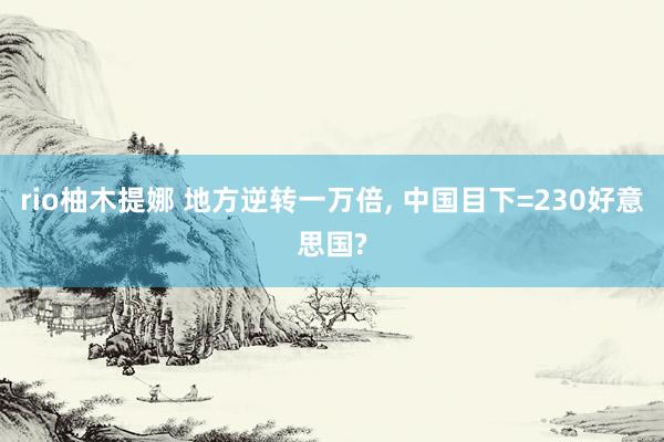 rio柚木提娜 地方逆转一万倍， 中国目下=230好意思国?