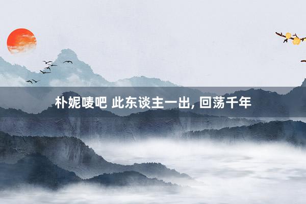 朴妮唛吧 此东谈主一出， 回荡千年