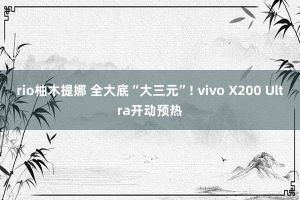 rio柚木提娜 全大底“大三元”! vivo X200 Ultra开动预热
