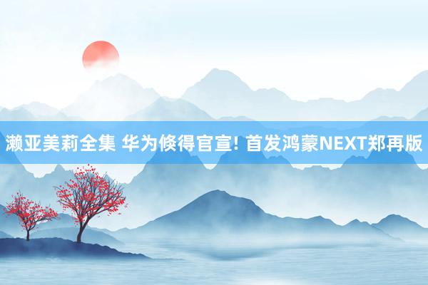 濑亚美莉全集 华为倏得官宣! 首发鸿蒙NEXT郑再版