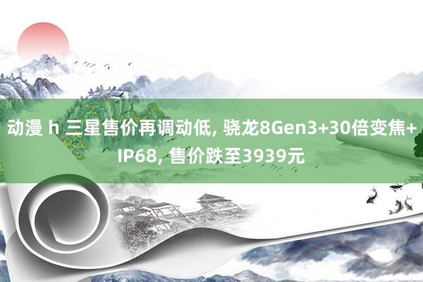 动漫 h 三星售价再调动低， 骁龙8Gen3+30倍变焦+IP68， 售价跌至3939元