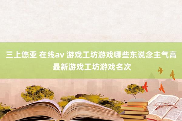 三上悠亚 在线av 游戏工坊游戏哪些东说念主气高 最新游戏工坊游戏名次