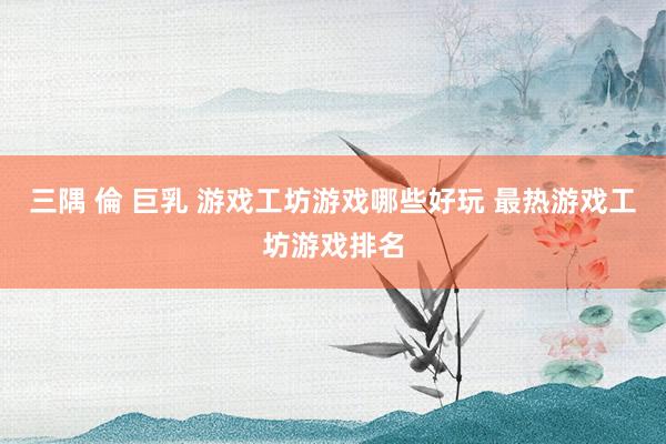三隅 倫 巨乳 游戏工坊游戏哪些好玩 最热游戏工坊游戏排名