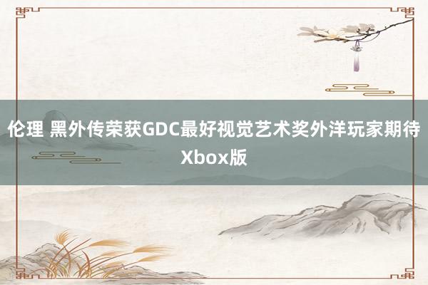 伦理 黑外传荣获GDC最好视觉艺术奖外洋玩家期待Xbox版