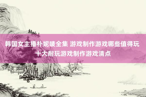 韩国女主播朴妮唛全集 游戏制作游戏哪些值得玩 十大耐玩游戏制