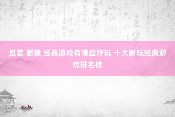反差 眼镜 经典游戏有哪些好玩 十大耐玩经典游戏排名榜
