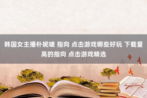 韩国女主播朴妮唛 指向 点击游戏哪些好玩 下载量高的指向 点击游戏精选