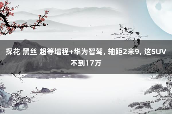 探花 黑丝 超等增程+华为智驾, 轴距2米9, 这SUV不到