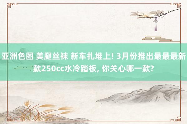 亚洲色图 美腿丝袜 新车扎堆上! 3月份推出最最最新款250