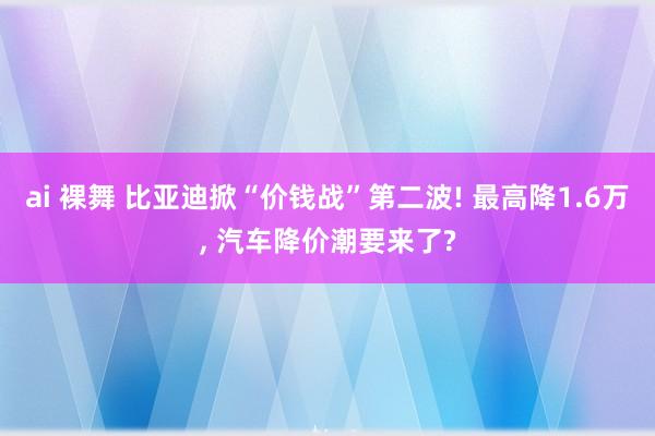 ai 裸舞 比亚迪掀“价钱战”第二波! 最高降1.6万， 汽车降价潮要来了?