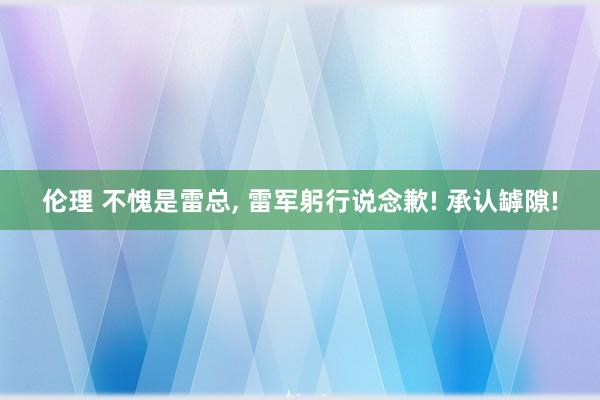 伦理 不愧是雷总, 雷军躬行说念歉! 承认罅隙!