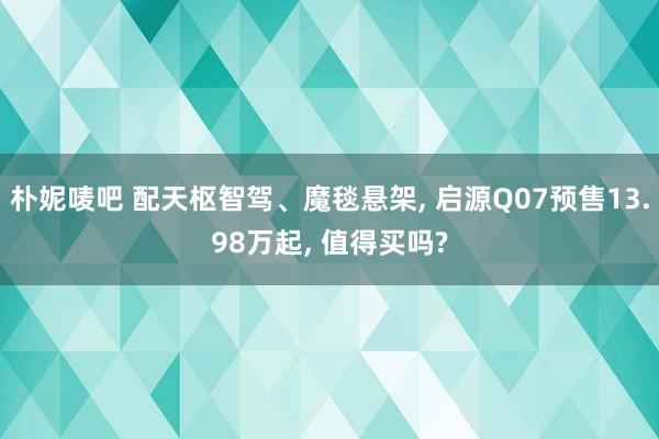 朴妮唛吧 配天枢智驾、魔毯悬架, 启源Q07预售13.98万