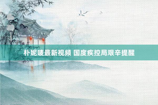 朴妮唛最新视频 国度疾控局艰辛提醒
