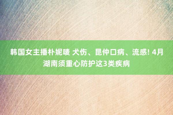 韩国女主播朴妮唛 犬伤、昆仲口病、流感! 4月湖南须重心防护这3类疾病