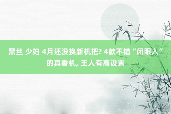 黑丝 少妇 4月还没换新机把? 4款不错“闭眼入”的真香机,