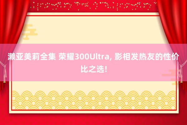 濑亚美莉全集 荣耀300Ultra, 影相发热友的性价比之选