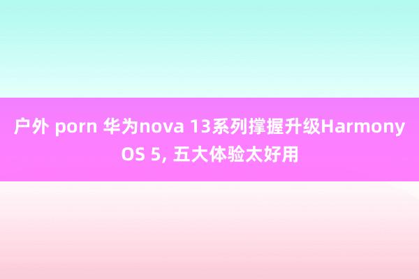 户外 porn 华为nova 13系列撑握升级Harmony