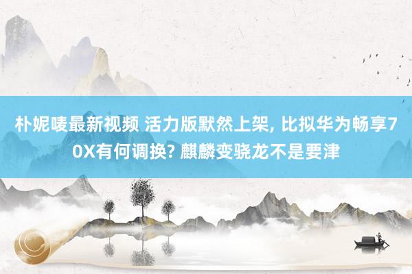 朴妮唛最新视频 活力版默然上架, 比拟华为畅享70X有何调换