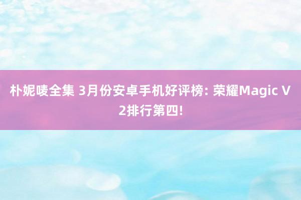 朴妮唛全集 3月份安卓手机好评榜: 荣耀Magic V2排行