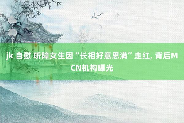 jk 自慰 听障女生因“长相好意思满”走红, 背后MCN机构