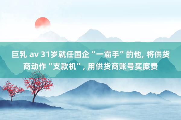 巨乳 av 31岁就任国企“一霸手”的他, 将供货商动作“支