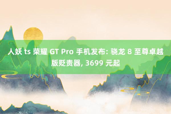 人妖 ts 荣耀 GT Pro 手机发布: 骁龙 8 至尊卓