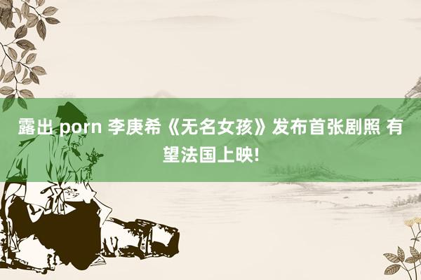 露出 porn 李庚希《无名女孩》发布首张剧照 有望法国上映