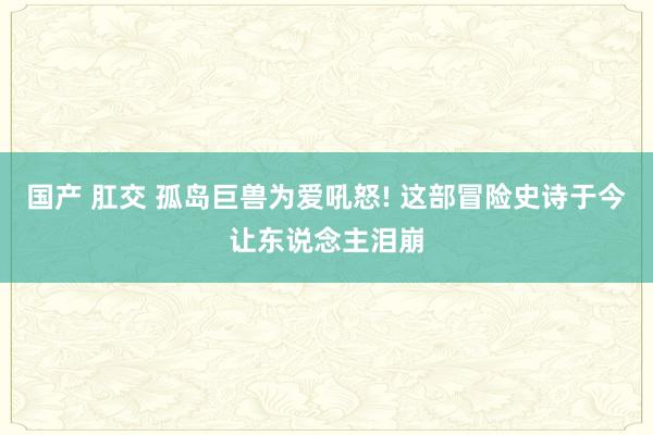 国产 肛交 孤岛巨兽为爱吼怒! 这部冒险史诗于今让东说念主泪