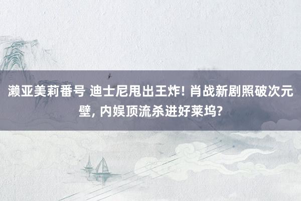 濑亚美莉番号 迪士尼甩出王炸! 肖战新剧照破次元壁, 内娱顶