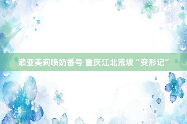 濑亚美莉喷奶番号 重庆江北荒坡“变形记”