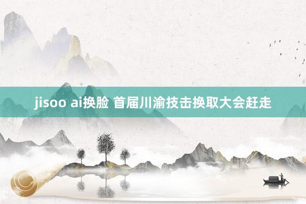 jisoo ai换脸 首届川渝技击换取大会赶走