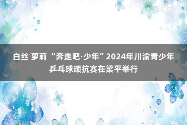 白丝 萝莉 “奔走吧·少年”2024年川渝青少年乒乓球顽抗赛