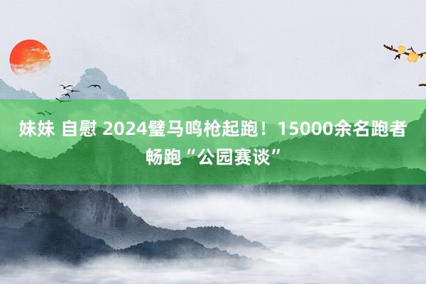 妹妹 自慰 2024璧马鸣枪起跑！15000余名跑者畅跑“公