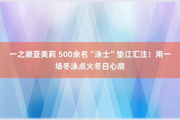 一之濑亚美莉 500余名“泳士”垫江汇注！用一场冬泳点火冬日心扉