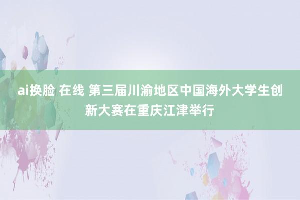 ai换脸 在线 第三届川渝地区中国海外大学生创新大赛在重庆江
