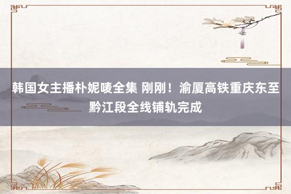 韩国女主播朴妮唛全集 刚刚！渝厦高铁重庆东至黔江段全线铺轨完