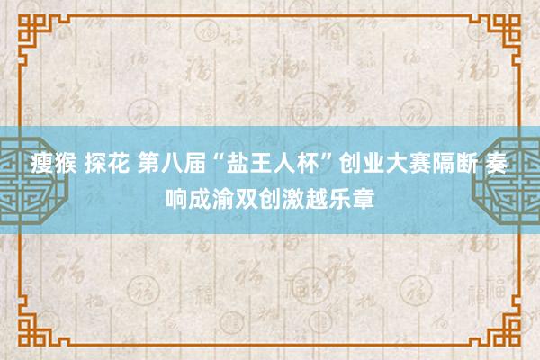 瘦猴 探花 第八届“盐王人杯”创业大赛隔断 奏响成渝双创激越乐章
