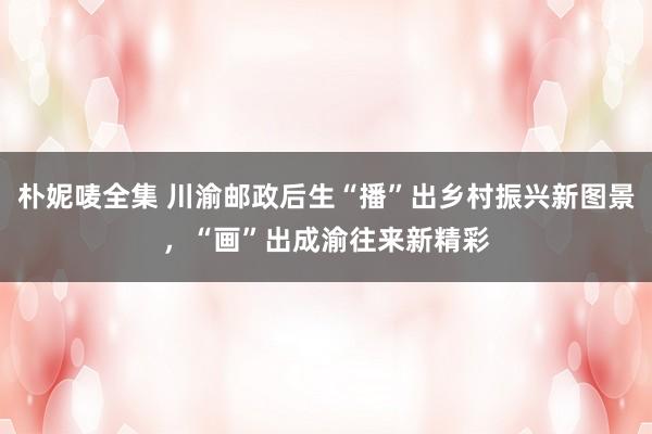 朴妮唛全集 川渝邮政后生“播”出乡村振兴新图景，“画”出成渝往来新精彩