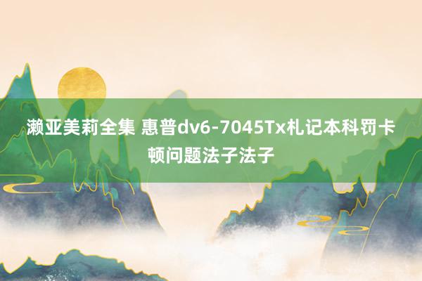 濑亚美莉全集 惠普dv6-7045Tx札记本科罚卡顿问题法子
