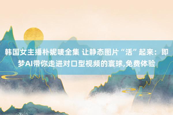 韩国女主播朴妮唛全集 让静态图片“活”起来：即梦AI带你走进