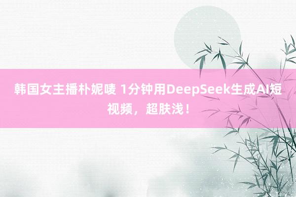 韩国女主播朴妮唛 1分钟用DeepSeek生成AI短视频，超